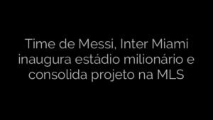 ​Time de Messi, Inter Miami inaugura estádio milionário e consolida projeto na MLS 